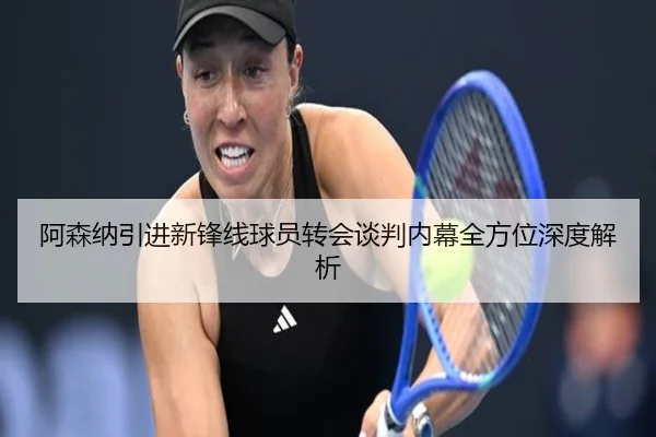 阿森纳引进新锋线球员转会谈判内幕全方位深度解析